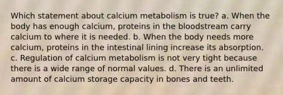 Which statement about calcium metabolism is true? a. When the body has enough calcium, proteins in <a href='https://www.questionai.com/knowledge/k7oXMfj7lk-the-blood' class='anchor-knowledge'>the blood</a>stream carry calcium to where it is needed. b. When the body needs more calcium, proteins in the intestinal lining increase its absorption. c. Regulation of calcium metabolism is not very tight because there is a wide range of normal values. d. There is an unlimited amount of calcium storage capacity in bones and teeth.