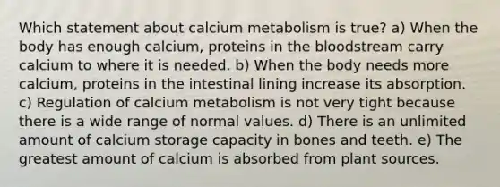 Which statement about calcium metabolism is true? a) When the body has enough calcium, proteins in the bloodstream carry calcium to where it is needed. b) When the body needs more calcium, proteins in the intestinal lining increase its absorption. c) Regulation of calcium metabolism is not very tight because there is a wide range of normal values. d) There is an unlimited amount of calcium storage capacity in bones and teeth. e) The greatest amount of calcium is absorbed from plant sources.