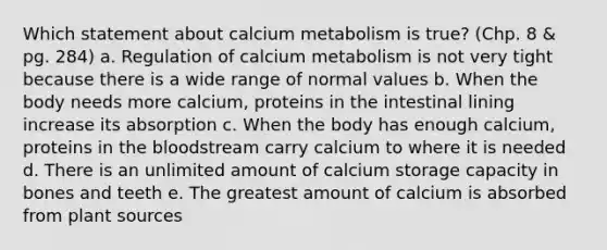 Which statement about calcium metabolism is true? (Chp. 8 & pg. 284) a. Regulation of calcium metabolism is not very tight because there is a wide range of normal values b. When the body needs more calcium, proteins in the intestinal lining increase its absorption c. When the body has enough calcium, proteins in <a href='https://www.questionai.com/knowledge/k7oXMfj7lk-the-blood' class='anchor-knowledge'>the blood</a>stream carry calcium to where it is needed d. There is an unlimited amount of calcium storage capacity in bones and teeth e. The greatest amount of calcium is absorbed from plant sources