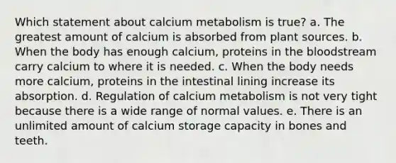 Which statement about calcium metabolism is true? a. The greatest amount of calcium is absorbed from plant sources. b. When the body has enough calcium, proteins in the bloodstream carry calcium to where it is needed. c. When the body needs more calcium, proteins in the intestinal lining increase its absorption. d. Regulation of calcium metabolism is not very tight because there is a wide range of normal values. e. There is an unlimited amount of calcium storage capacity in bones and teeth.