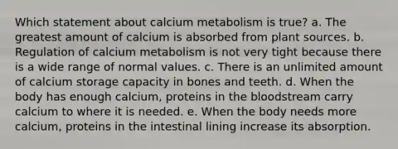 Which statement about calcium metabolism is true? a. The greatest amount of calcium is absorbed from plant sources. b. Regulation of calcium metabolism is not very tight because there is a wide range of normal values. c. There is an unlimited amount of calcium storage capacity in bones and teeth. d. When the body has enough calcium, proteins in the bloodstream carry calcium to where it is needed. e. When the body needs more calcium, proteins in the intestinal lining increase its absorption.