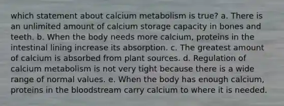 which statement about calcium metabolism is true? a. There is an unlimited amount of calcium storage capacity in bones and teeth. b. When the body needs more calcium, proteins in the intestinal lining increase its absorption. c. The greatest amount of calcium is absorbed from plant sources. d. Regulation of calcium metabolism is not very tight because there is a wide range of normal values. e. When the body has enough calcium, proteins in the bloodstream carry calcium to where it is needed.