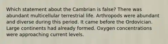 Which statement about the Cambrian is false? There was abundant multicellular terrestrial life. Arthropods were abundant and diverse during this period. It came before the Ordovician. Large continents had already formed. Oxygen concentrations were approaching current levels.