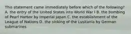 This statement came immediately before which of the following? A. the entry of the United States into World War I B. the bombing of Pearl Harbor by Imperial Japan C. the establishment of the League of Nations D. the sinking of the Lusitania by German submarines