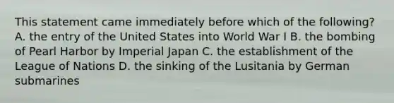 This statement came immediately before which of the following? A. the entry of the United States into World War I B. the bombing of Pearl Harbor by Imperial Japan C. the establishment of the League of Nations D. the sinking of the Lusitania by German submarines