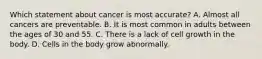 Which statement about cancer is most accurate? A. Almost all cancers are preventable. B. It is most common in adults between the ages of 30 and 55. C. There is a lack of cell growth in the body. D. Cells in the body grow abnormally.