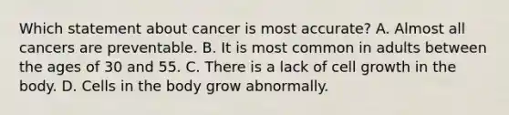 Which statement about cancer is most accurate? A. Almost all cancers are preventable. B. It is most common in adults between the ages of 30 and 55. C. There is a lack of cell growth in the body. D. Cells in the body grow abnormally.