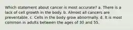 Which statement about cancer is most accurate? a. There is a lack of cell growth in the body. b. Almost all cancers are preventable. c. Cells in the body grow abnormally. d. It is most common in adults between the ages of 30 and 55.