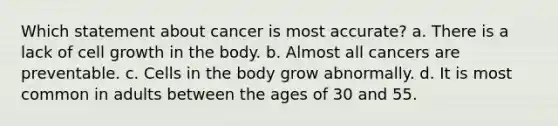 Which statement about cancer is most accurate? a. There is a lack of cell growth in the body. b. Almost all cancers are preventable. c. Cells in the body grow abnormally. d. It is most common in adults between the ages of 30 and 55.