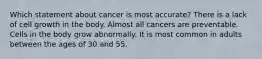 Which statement about cancer is most accurate? There is a lack of cell growth in the body. Almost all cancers are preventable. Cells in the body grow abnormally. It is most common in adults between the ages of 30 and 55.