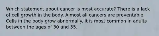 Which statement about cancer is most accurate? There is a lack of cell growth in the body. Almost all cancers are preventable. Cells in the body grow abnormally. It is most common in adults between the ages of 30 and 55.