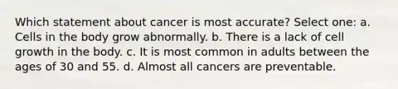 Which statement about cancer is most accurate? Select one: a. Cells in the body grow abnormally. b. There is a lack of cell growth in the body. c. It is most common in adults between the ages of 30 and 55. d. Almost all cancers are preventable.