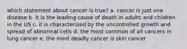 which statement about cancer is true? a. cancer is just one disease b. it is the leading cause of death in adults and children in the US c. it is characterized by the uncontrolled growth and spread of abnormal cells d. the most common of all cancers in lung cancer e. the most deadly cancer is skin cancer