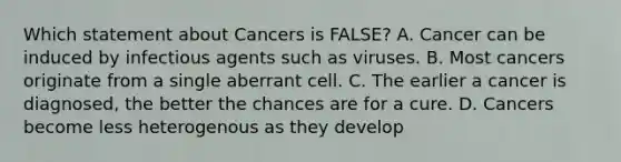 Which statement about Cancers is FALSE? A. Cancer can be induced by infectious agents such as viruses. B. Most cancers originate from a single aberrant cell. C. The earlier a cancer is diagnosed, the better the chances are for a cure. D. Cancers become less heterogenous as they develop