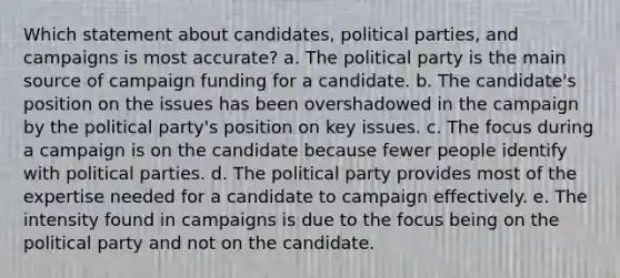 Which statement about candidates, political parties, and campaigns is most accurate? a. The political party is the main source of campaign funding for a candidate. b. The candidate's position on the issues has been overshadowed in the campaign by the political party's position on key issues. c. The focus during a campaign is on the candidate because fewer people identify with political parties. d. The political party provides most of the expertise needed for a candidate to campaign effectively. e. The intensity found in campaigns is due to the focus being on the political party and not on the candidate.