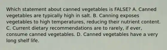 Which statement about canned vegetables is FALSE? A. Canned vegetables are typically high in salt. B. Canning exposes vegetables to high temperatures, reducing their nutrient content. C. Current dietary recommendations are to rarely, if ever, consume canned vegetables. D. Canned vegetables have a very long shelf life.