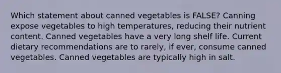 Which statement about canned vegetables is FALSE? Canning expose vegetables to high temperatures, reducing their nutrient content. Canned vegetables have a very long shelf life. Current dietary recommendations are to rarely, if ever, consume canned vegetables. Canned vegetables are typically high in salt.