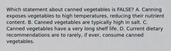 Which statement about canned vegetables is FALSE? A. Canning exposes vegetables to high temperatures, reducing their nutrient content. B. Canned vegetables are typically high in salt. C. Canned vegetables have a very long shelf life. D. Current dietary recommendations are to rarely, if ever, consume canned vegetables.