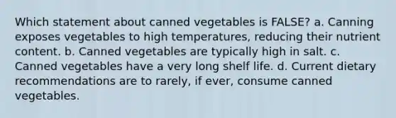 Which statement about canned vegetables is FALSE? a. Canning exposes vegetables to high temperatures, reducing their nutrient content. b. Canned vegetables are typically high in salt. c. Canned vegetables have a very long shelf life. d. Current dietary recommendations are to rarely, if ever, consume canned vegetables.