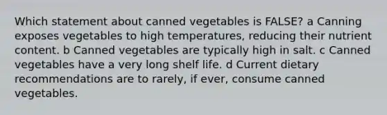 Which statement about canned vegetables is FALSE? a Canning exposes vegetables to high temperatures, reducing their nutrient content. b Canned vegetables are typically high in salt. c Canned vegetables have a very long shelf life. d Current dietary recommendations are to rarely, if ever, consume canned vegetables.