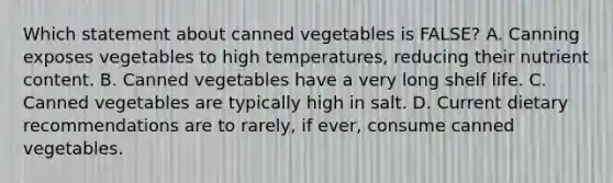 Which statement about canned vegetables is FALSE? A. Canning exposes vegetables to high temperatures, reducing their nutrient content. B. Canned vegetables have a very long shelf life. C. Canned vegetables are typically high in salt. D. Current dietary recommendations are to rarely, if ever, consume canned vegetables.