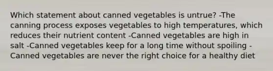 Which statement about canned vegetables is untrue? -The canning process exposes vegetables to high temperatures, which reduces their nutrient content -Canned vegetables are high in salt -Canned vegetables keep for a long time without spoiling -Canned vegetables are never the right choice for a healthy diet