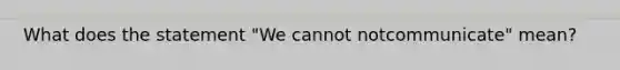 What does the statement "We cannot notcommunicate" mean?