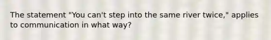 The statement "You can't step into the same river twice," applies to communication in what way?