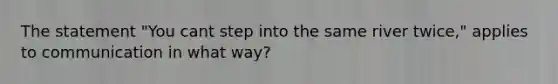 The statement "You cant step into the same river twice," applies to communication in what way?