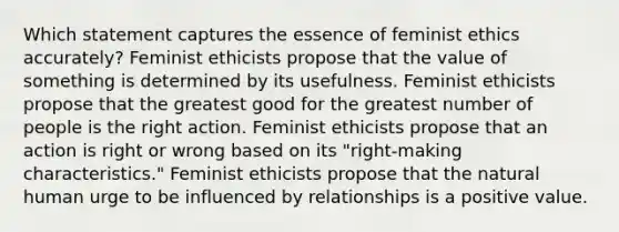 Which statement captures the essence of feminist ethics accurately? Feminist ethicists propose that the value of something is determined by its usefulness. Feminist ethicists propose that the greatest good for the greatest number of people is the right action. Feminist ethicists propose that an action is right or wrong based on its "right-making characteristics." Feminist ethicists propose that the natural human urge to be influenced by relationships is a positive value.