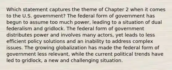 Which statement captures the theme of Chapter 2 when it comes to the U.S. government? The federal form of government has begun to assume too much power, leading to a situation of dual federalism and gridlock. The federal form of government distributes power and involves many actors, yet leads to less efficient policy solutions and an inability to address complex issues. The growing globalization has made the federal form of government less relevant, while the current political trends have led to gridlock, a new and challenging situation.