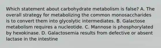 Which statement about carbohydrate metabolism is false? A. The overall strategy for metabolizing the common monosaccharides is to convert them into glycolytic intermediates. B. Galactose metabolism requires a nucleotide. C. Mannose is phosphorylated by hexokinase. D. Galactosemia results from defective or absent lactase in the intestine