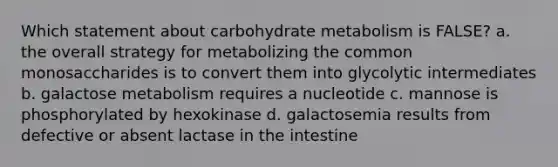 Which statement about carbohydrate metabolism is FALSE? a. the overall strategy for metabolizing the common monosaccharides is to convert them into glycolytic intermediates b. galactose metabolism requires a nucleotide c. mannose is phosphorylated by hexokinase d. galactosemia results from defective or absent lactase in the intestine