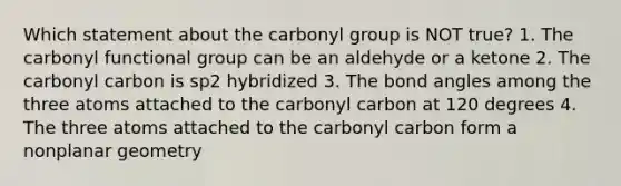 Which statement about the carbonyl group is NOT true? 1. The carbonyl functional group can be an aldehyde or a ketone 2. The carbonyl carbon is sp2 hybridized 3. The bond angles among the three atoms attached to the carbonyl carbon at 120 degrees 4. The three atoms attached to the carbonyl carbon form a nonplanar geometry