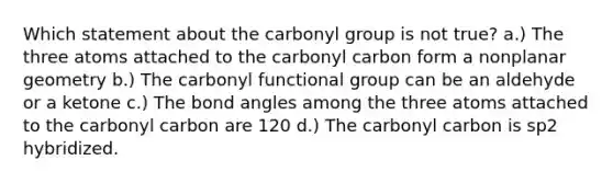 Which statement about the carbonyl group is not true? a.) The three atoms attached to the carbonyl carbon form a nonplanar geometry b.) The carbonyl functional group can be an aldehyde or a ketone c.) The bond angles among the three atoms attached to the carbonyl carbon are 120 d.) The carbonyl carbon is sp2 hybridized.