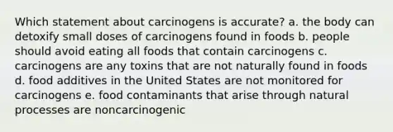 Which statement about carcinogens is accurate? a. the body can detoxify small doses of carcinogens found in foods b. people should avoid eating all foods that contain carcinogens c. carcinogens are any toxins that are not naturally found in foods d. food additives in the United States are not monitored for carcinogens e. food contaminants that arise through natural processes are noncarcinogenic