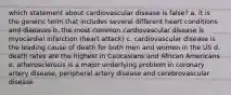 which statement about cardiovascular disease is false? a. it is the generic term that includes several different heart conditions and diseases b. the most common cardiovascular disease is myocardial infarction (heart attack) c. cardiovascular disease is the leading cause of death for both men and women in the US d. death rates are the highest in Caucasians and African Americans e. atherosclerosis is a major underlying problem in coronary artery disease, peripheral artery disease and cerebrovascular disease