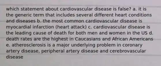 which statement about cardiovascular disease is false? a. it is the generic term that includes several different heart conditions and diseases b. the most common cardiovascular disease is myocardial infarction (heart attack) c. cardiovascular disease is the leading cause of death for both men and women in the US d. death rates are the highest in Caucasians and African Americans e. atherosclerosis is a major underlying problem in coronary artery disease, peripheral artery disease and cerebrovascular disease