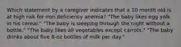 Which statement by a caregiver indicates that a 10 month old is at high risk for iron deficiency anemia? "The baby likes egg yolk in his cereal." "The baby is sleeping through the night without a bottle." "The baby likes all vegetables except carrots." "The baby drinks about five 8-oz bottles of milk per day."