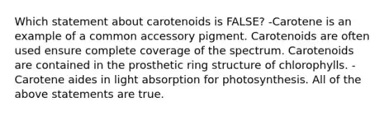 Which statement about carotenoids is FALSE? -Carotene is an example of a common accessory pigment. Carotenoids are often used ensure complete coverage of the spectrum. Carotenoids are contained in the prosthetic ring structure of chlorophylls. -Carotene aides in light absorption for photosynthesis. All of the above statements are true.