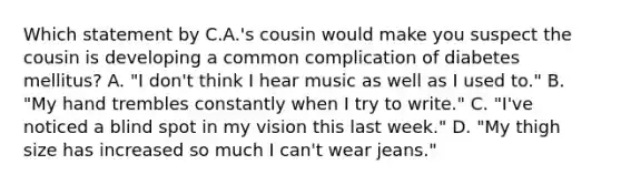 Which statement by C.A.'s cousin would make you suspect the cousin is developing a common complication of diabetes mellitus? A. "I don't think I hear music as well as I used to." B. "My hand trembles constantly when I try to write." C. "I've noticed a blind spot in my vision this last week." D. "My thigh size has increased so much I can't wear jeans."