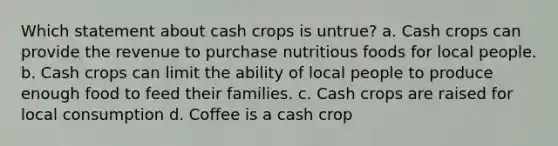 Which statement about cash crops is untrue? a. Cash crops can provide the revenue to purchase nutritious foods for local people. b. Cash crops can limit the ability of local people to produce enough food to feed their families. c. Cash crops are raised for local consumption d. Coffee is a cash crop