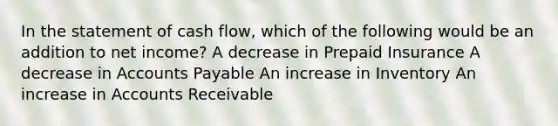 In the statement of cash flow, which of the following would be an addition to net income? A decrease in Prepaid Insurance A decrease in Accounts Payable An increase in Inventory An increase in Accounts Receivable