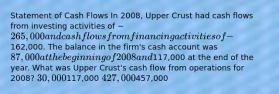 Statement of Cash Flows In 2008, Upper Crust had cash flows from investing activities of −265,000 and cash flows from financing activities of −162,000. The balance in the firm's cash account was 87,000 at the beginning of 2008 and117,000 at the end of the year. What was Upper Crust's cash flow from operations for 2008? 30,000117,000 427,000457,000