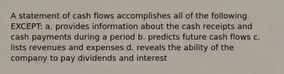 A statement of cash flows accomplishes all of the following EXCEPT: a. provides information about the cash receipts and cash payments during a period b. predicts future cash flows c. lists revenues and expenses d. reveals the ability of the company to pay dividends and interest