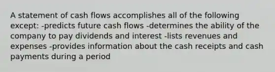 A statement of cash flows accomplishes all of the following except: -predicts future cash flows -determines the ability of the company to pay dividends and interest -lists revenues and expenses -provides information about the cash receipts and cash payments during a period