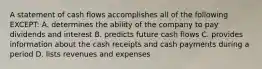 A statement of cash flows accomplishes all of the following EXCEPT: A. determines the ability of the company to pay dividends and interest B. predicts future cash flows C. provides information about the cash receipts and cash payments during a period D. lists revenues and expenses