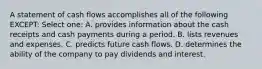 A statement of cash flows accomplishes all of the following EXCEPT: Select one: A. provides information about the cash receipts and cash payments during a period. B. lists revenues and expenses. C. predicts future cash flows. D. determines the ability of the company to pay dividends and interest.