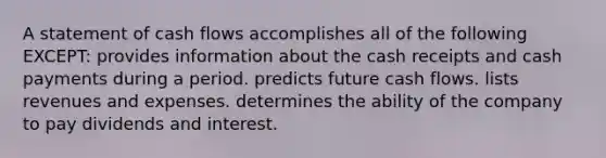 A statement of cash flows accomplishes all of the following EXCEPT: provides information about the cash receipts and cash payments during a period. predicts future cash flows. lists revenues and expenses. determines the ability of the company to pay dividends and interest.