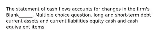 The statement of cash flows accounts for changes in the firm's Blank______. Multiple choice question. long and short-term debt current assets and current liabilities equity cash and cash equivalent items